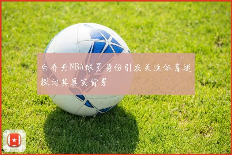 白乔丹NBA球员身份引发关注体育迷探讨其真实背景