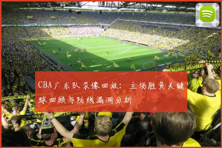 CBA广东队录像回放：主场胜负关键球回顾与防线漏洞分析