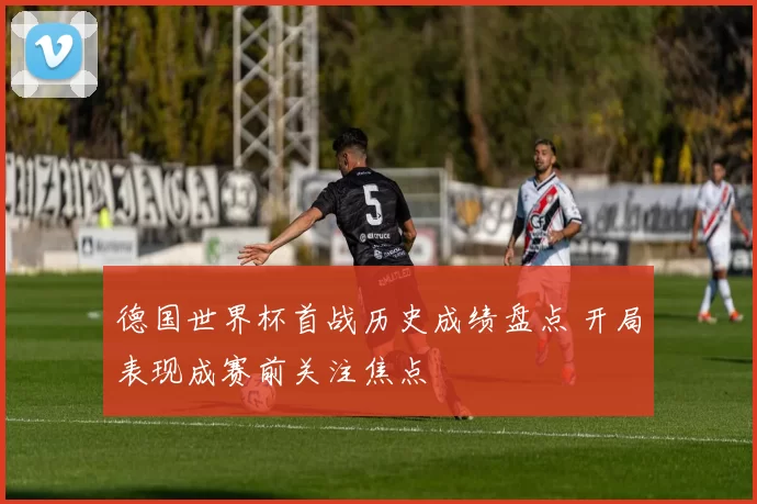 德国世界杯首战历史成绩盘点 开局表现成赛前关注焦点