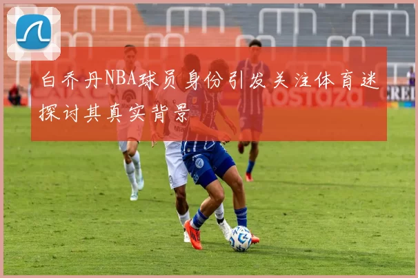白乔丹NBA球员身份引发关注体育迷探讨其真实背景