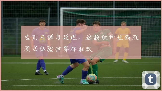 告别卡顿与延迟,这款软件让我沉浸式体验世界杯狂欢