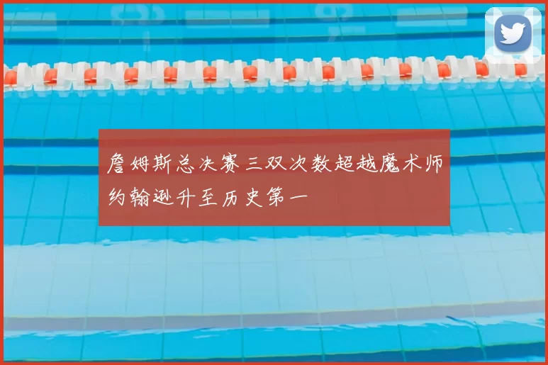 詹姆斯总决赛三双次数超越魔术师约翰逊升至历史第一