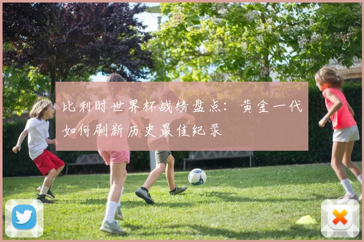 比利时世界杯战绩盘点：黄金一代如何刷新历史最佳纪录
