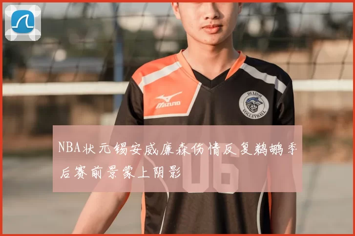 NBA状元锡安威廉森伤情反复鹈鹕季后赛前景蒙上阴影