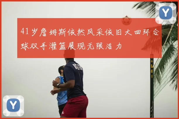 41岁詹姆斯依然风采依旧大回环合球双手灌篮展现无限活力