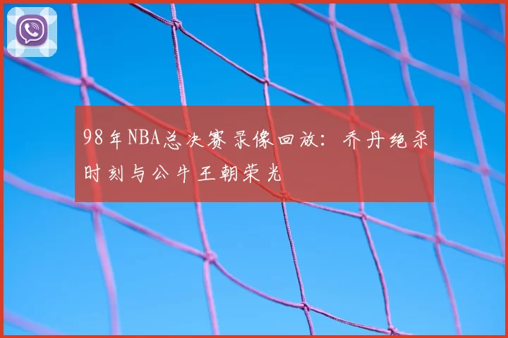98年NBA总决赛录像回放:乔丹绝杀时刻与公牛王朝荣光