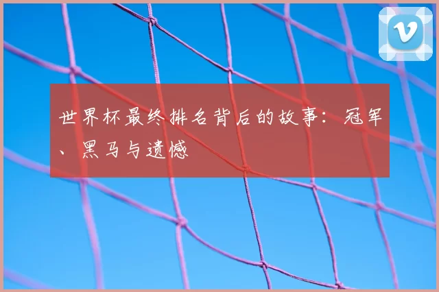世界杯最终排名背后的故事:冠军、黑马与遗憾