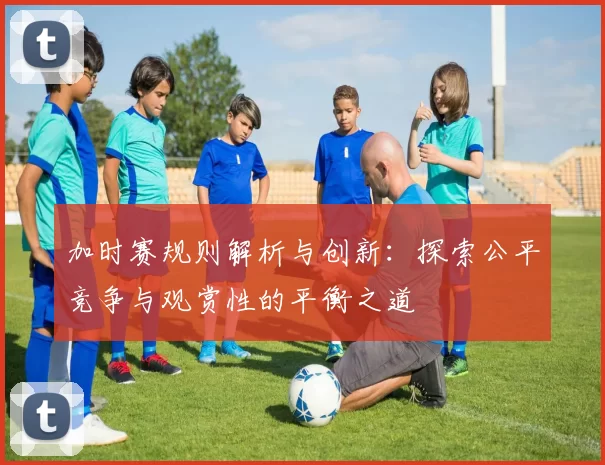 加时赛规则解析与创新:探索公平竞争与观赏性的平衡之道