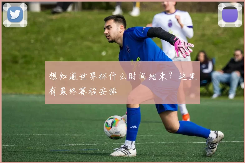 想知道世界杯什么时间结束?这里有最终赛程安排