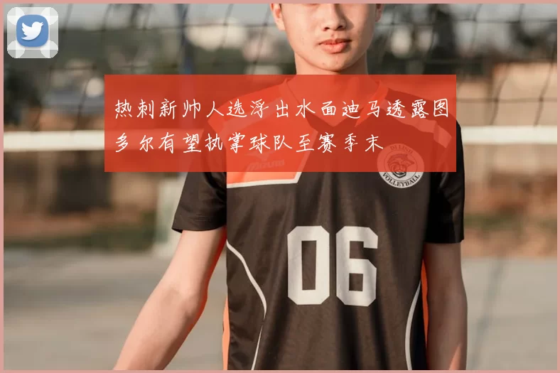 热刺新帅人选浮出水面迪马透露图多尔有望执掌球队至赛季末