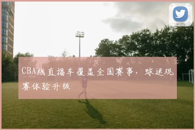 CBA线直播车覆盖全国赛事,球迷观赛体验升级
