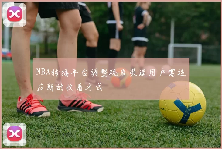 NBA转播平台调整观看渠道用户需适应新的收看方式
