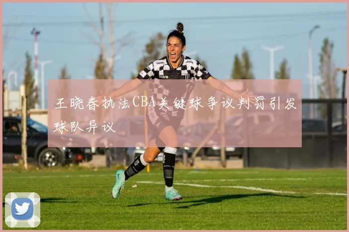 王晓春执法CBA关键球争议判罚引发球队异议
