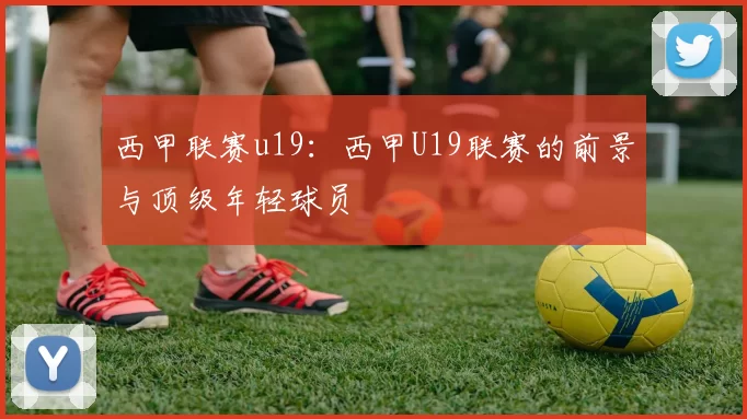 西甲联赛u19:西甲U19联赛的前景与顶级年轻球员