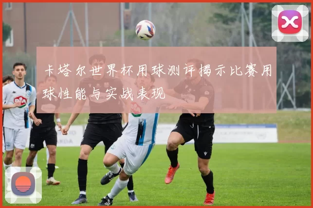 卡塔尔世界杯用球测评揭示比赛用球性能与实战表现