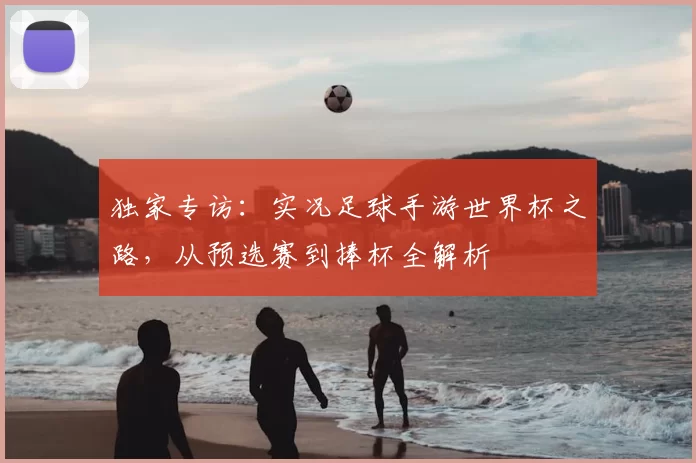独家专访：实况足球手游世界杯之路，从预选赛到捧杯全解析