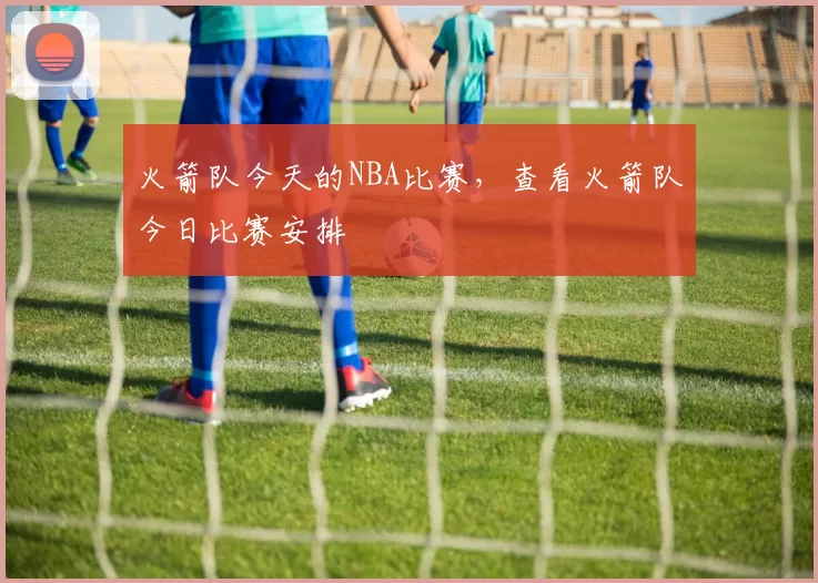 火箭队今天的NBA比赛，查看火箭队今日比赛安排
