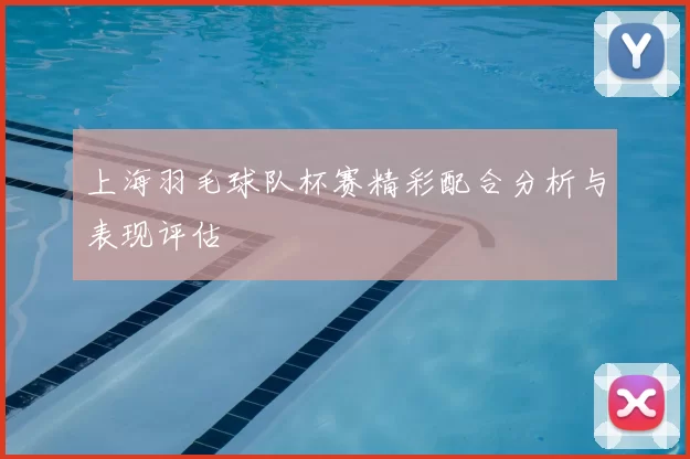 上海羽毛球队杯赛精彩配合分析与表现评估