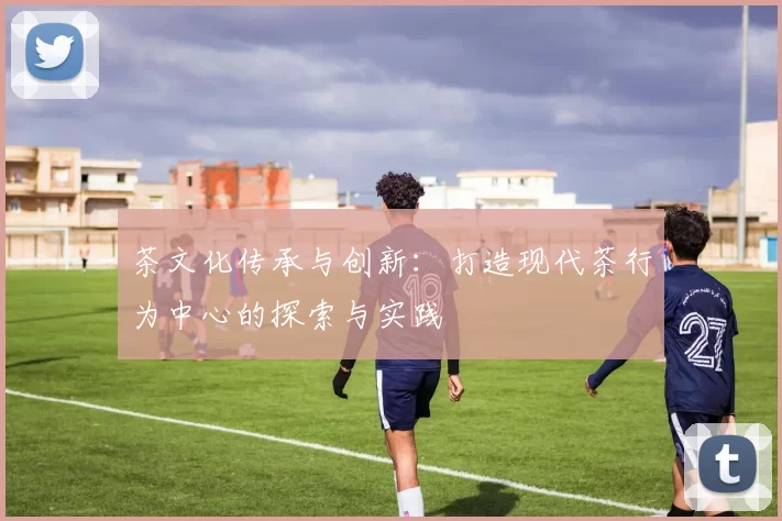 茶文化传承与创新:打造现代茶行为中心的探索与实践