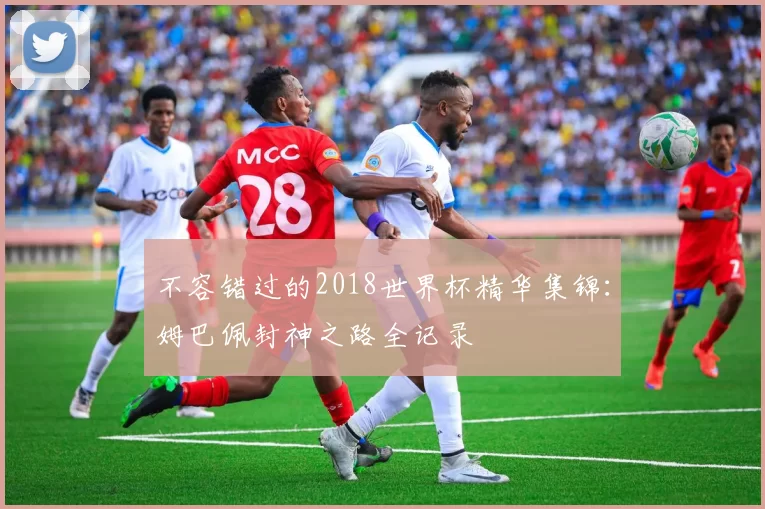 不容错过的2018世界杯精华集锦：姆巴佩封神之路全记录