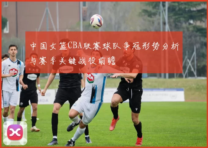 中国女篮CBA联赛球队争冠形势分析与赛季关键战役前瞻