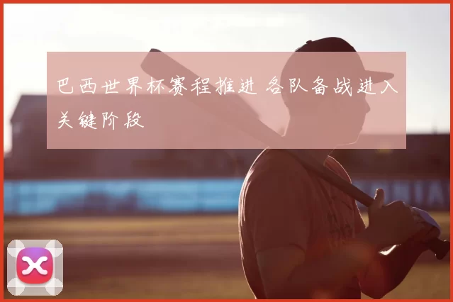巴西世界杯赛程推进 各队备战进入关键阶段
