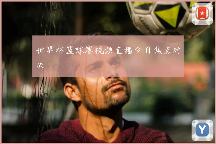 世界杯篮球赛视频直播今日焦点对决