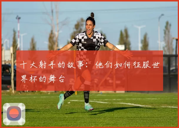 十大射手的故事：他们如何征服世界杯的舞台