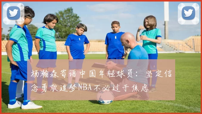 杨瀚森寄语中国年轻球员：坚定信念勇敢追梦NBA不必过于焦虑