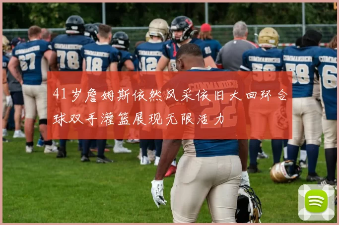 41岁詹姆斯依然风采依旧大回环合球双手灌篮展现无限活力