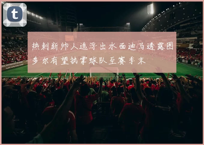 热刺新帅人选浮出水面迪马透露图多尔有望执掌球队至赛季末