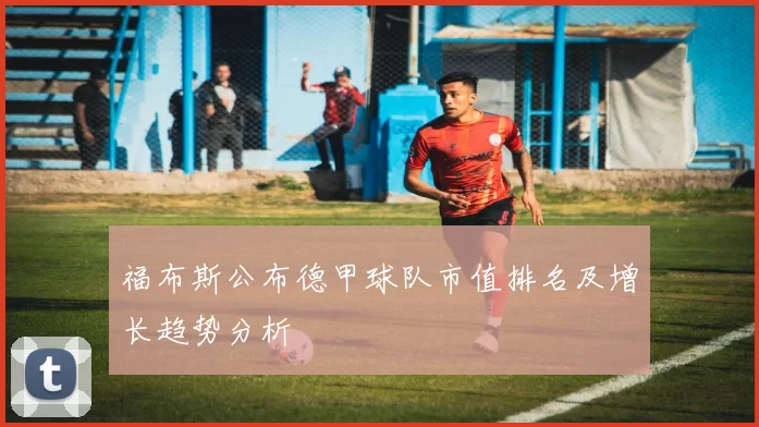 福布斯公布德甲球队市值排名及增长趋势分析