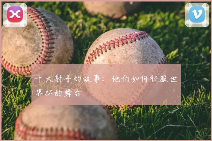 十大射手的故事：他们如何征服世界杯的舞台