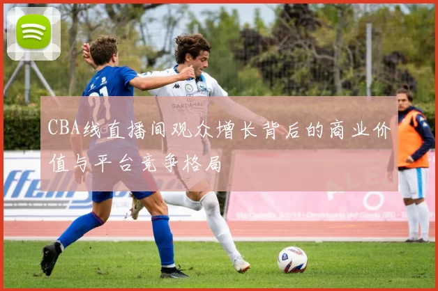 CBA线直播间观众增长背后的商业价值与平台竞争格局