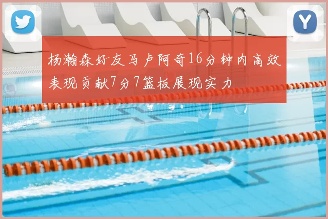 杨瀚森好友马卢阿奇16分钟内高效表现贡献7分7篮板展现实力
