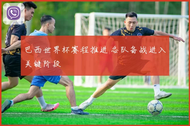 巴西世界杯赛程推进 各队备战进入关键阶段