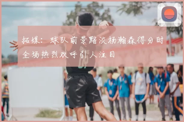 拓媒：球队前景黯淡杨瀚森得分时全场热烈欢呼引人注目