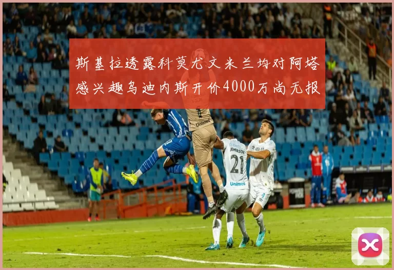 斯基拉透露科莫尤文米兰均对阿塔感兴趣乌迪内斯开价4000万尚无报价