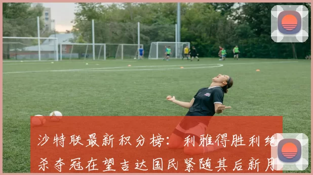 沙特联最新积分榜：利雅得胜利绝杀夺冠在望吉达国民紧随其后新月争夺激烈