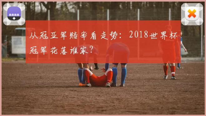 从冠亚军赔率看走势：2018世界杯冠军花落谁家？