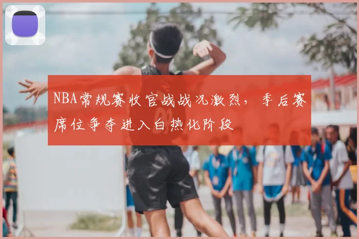 NBA常规赛收官战战况激烈，季后赛席位争夺进入白热化阶段