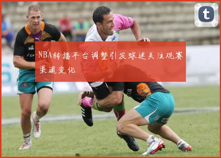 NBA转播平台调整引发球迷关注观赛渠道变化
