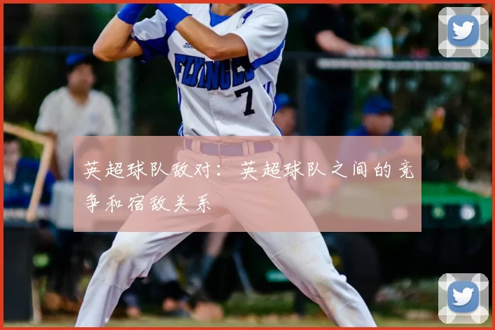 英超球队敌对：英超球队之间的竞争和宿敌关系