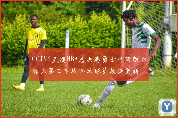 CCTV5直播NBA总决赛勇士对阵凯尔特人第三节战况及球员数据更新