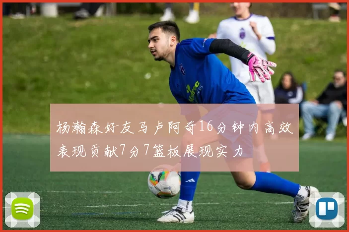 杨瀚森好友马卢阿奇16分钟内高效表现贡献7分7篮板展现实力