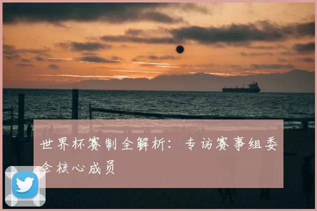 世界杯赛制全解析:专访赛事组委会核心成员