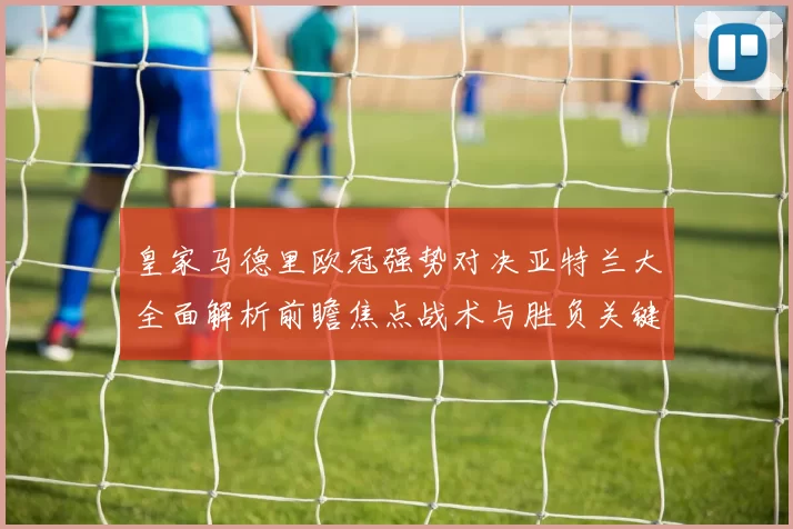 皇家马德里欧冠强势对决亚特兰大全面解析前瞻焦点战术与胜负关键观察