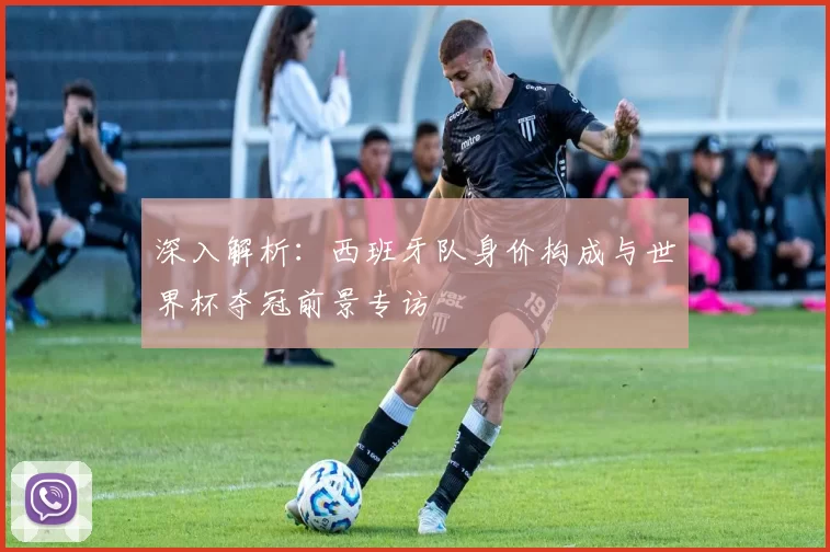 深入解析:西班牙队身价构成与世界杯夺冠前景专访