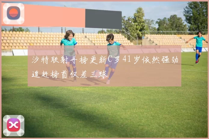 沙特联射手榜更新C罗41岁依然强劲追赶榜首仅差三球