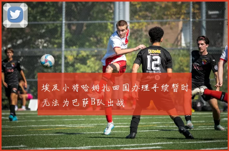 埃及小将哈姆扎回国办理手续暂时无法为巴萨B队出战